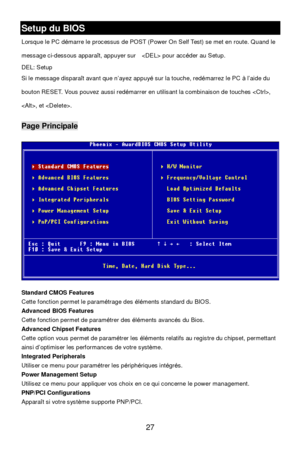 Page 31 
27 Setup du BIOS 
Lorsque le PC démarre le processus de POST (Power On Self Test) se met en route. Quand le 
message ci-dessous apparaît, appuyer sur   pour accéder au Setup. 
DEL: Setup   
Si le message disparaît avant que n’ayez appuyé sur la touche, redémarrez le PC à l’aide du 
bouton RESET. Vous pouvez aussi redémarrer en utilisant la combinaison de touches , 
, et . Page Principale 
 
Standard CMOS Features 
Cette fonction permet le paramétrage des éléments standard du BIOS. 
Advanced BIOS...