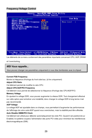 Page 33 
29 Frequency/Voltage Control 
Les éléments de ce menu contiennent des paramètres importants concernant CPU, AGP, DRAM 
et l’overclocking. MSI Vous rappelle... Vous pouvez changer ces paramètres uniquement si vous êtes familiarisés avec le chipset.  
Current FSB Frequency 
Montre la fréquence d’horloge du front side bus. (à lire uniquement) 
Adjust CPU Ratio 
Cet élément permet de modifier le ratio CPU.  
Adjust CPU/AGP/PCI Frequency 
Cet élément vous permet de sélectionner la fréquence d’horloge des...