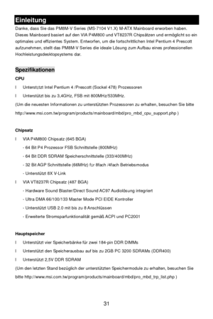 Page 35 
31 Einleitung 
Danke, dass Sie das PM8M-V Series (MS-7104 V1.X) M-ATX Mainboard erworben haben. 
Dieses Mainboard basiert auf den VIA P4M800 und VT8237R Chipsätzen und ermöglicht so ein 
optimales und effizientes System. Entworfen, um die fortschrittlichen Intel Pentium 4 Prescott 
aufzunehmen, stellt das PM8M-V Series die ideale Lösung zum Aufbau eines professionellen 
Hochleistungsdesktopsystems dar. 
 Spezifikationen 
CPU 
l Unterstützt Intel Pentium 4 /Prescott (Sockel 478) Prozessoren  
l...