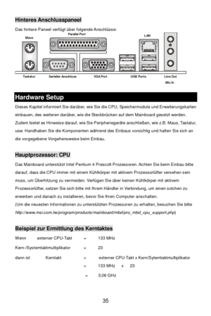 Page 39 
35 Hinteres Anschlusspaneel 
Das hintere Paneel verfügt über folgende Anschlüsse: 
 Hardware Setup 
Dieses Kapitel informiert Sie darüber, wie Sie die CPU, Speichermodule und Erweiterungskarten 
einbauen, des weiteren darüber, wie die Steckbrücken auf dem Mainboard gesetzt werden. 
Zudem bietet es Hinweise darauf, wie Sie Peripheriegeräte anschließen, wie z.B. Maus, Tastatur, 
usw. Handhaben Sie die Komponenten während des Einbaus vorsichtig und halten Sie sich an 
die vorgegebene Vorgehensweise beim...