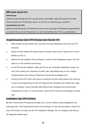 Page 40 
36   MSI weist darauf hin...  Überhitzung Überhitzung beschädigt die CPU und das System nachhaltig, stellen Sie stets eine korrekte Funktionsweise des CPU Kühlers sicher, um die CPU vor Überhitzung zu schützen. Auswechseln der CPU Stellen Sie während eines CPU-Wechsels immer sicher, dass das ATX Netzteil ausgeschaltet ist und ziehen Sie zuerst den Netzstecker, um die Unversehrtheit Ihrer CPU zu gewährleisten.  Vorgehensweise beim CPU-Einbau beim Sockel 478 
1. Bitte schalten Sie das System aus und...