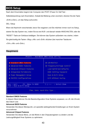Page 47 
43 BIOS Setup 
Nach dem Einschalten beginnt der Computer den POST (Power On Self Test - 
Selbstüberprüfung nach Anschalten). Sobald die Meldung unten erscheint, drücken Sie die Taste 
(), um das Setup aufzurufen.  
DEL: Setup  
Wenn die Nachricht verschwindet, bevor Sie reagieren und Sie möchten immer noch ins Setup, 
starten Sie das System neu, indem Sie es erst AUS- und danach wieder ANSCHALTEN, oder die 
“RESET”-Taste am Gehäuse betätigen. Sie können das System außerdem neu starten, indem 
Sie...