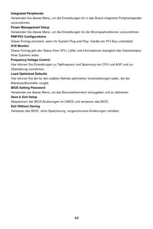 Page 48 
44  Integrated Peripherals 
Verwenden Sie dieses Menü, um die Einstellungen für in das Board integrierte Peripheriegeräte 
vorzunehmen. 
Power Management Setup 
Verwenden Sie dieses Menü, um die Einstellungen für die Stromsparfunktionen vorzunehmen. 
PNP/PCI Configurations 
Dieser Eintrag erscheint, wenn Ihr System Plug and Play- Geräte am PCI-Bus unterstützt. 
H/W Monitor 
Dieser Eintrag gibt den Status Ihrer CPU, Lüfter und Informationen bezüglich des Gesamtstatus 
Ihres Systems wider....