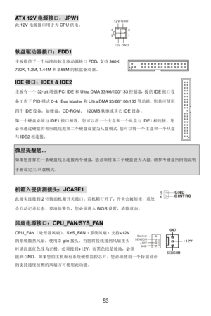 Page 57 
53 Control Control
SENSOR
+12V
GND3 412GND12VGND12VATX 12V电源接口：JPW1 
此12V电源接口用于为CPU供电。 
 软盘驱动器接口：FDD1 
主板提供了一个标准的软盘驱动器接口FDD，支持360K, 
720K, 1.2M, 1.44M和2.88M的软盘驱动器。 IDE接口：IDE1 & IDE2 
主板有一个32-bit增强PCI IDE和Ultra DMA 33/66/100/133控制器，提供IDE接口设
备工作于PIO模式0-4，Bus Master和Ultra DMA 33/66/100/133等功能。您共可使用
四个IDE设备，如硬盘，CD-ROM、 120MB软驱或其它IDE设备。 
第一个硬盘必须与IDE1接口相连。您可以将一个主盘和一个从盘与IDE1相连接。您
必须通过硬盘的相应跳线把第二个硬盘设置为从盘模式。您可以将一个主盘和一个从盘
与IDE2相连接。 微星提醒您... 如果您打算在一条硬盘线上连接两个硬盘，您必须将第二个硬盘设为从盘。请参考硬盘所附的说明手册设定主/从盘模式。  机箱入侵侦测接头：JCASE1...