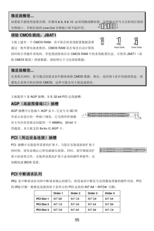 Page 59 
55 微星提醒您... 如果您不想使用前置音频，针脚5 & 6, 9 & 10 必须用跳线帽短接，这样输出信号才会转到后面的音频端口。否则后面的Line-Out音频接口将不起作用。       1
2 9
10 清除CMOS跳线：JBAT1 
主板上建有一个CMOS RAM，其中保存的系统配置数据需要
通过一枚外置电池来维持。CMOS RAM是在每次启动计算机
的时候引导操作系统的。若您想清除保存在CMOS RAM中的系统配置信息，可使用JBAT1（清
除CMOS跳线）清除数据。请按照以下方法清除数据： 微星提醒您... 在系统关闭时，您可通过短接2-3针脚来清除CMOS数据。然后，返回到1-2针短接的状态。请避免在系统开机时清除CMOS，这样可能会对主板造成损害。 主板提供1条AGP插槽，3条32-bit PCI总线插槽。 AGP（高级图像端口）插槽 
AGP插槽可让您插入AGP显卡，它是专为3D图
形显示而设计的一种接口规范。它为图形控制器
对主内存的直接访问提供一个66MHz，32-bit专
用通道。本主板支持8x/4x的AGP卡。 PCI（周边设备连接）插槽 
PCI...