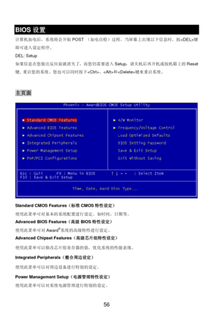 Page 60 
56  BIOS设置 
计算机加电后，系统将会开始POST （加电自检）过程。当屏幕上出现以下信息时，按键
即可进入设定程序。 
DEL: Setup   
如果信息在您做出反应前就消失了，而您仍需要进入Setup，请关机后再开机或按机箱上的Reset
键, 重启您的系统。您也可以同时按下、和键来重启系统。 
 主页面 
Standard CMOS Features（标准CMOS特性设定） 
使用此菜单可对基本的系统配置进行设定。如时间，日期等。 
Advanced BIOS Features（高级BIOS特性设定） 
使用此菜单可对Award®
系统的高级特性进行设定。 
Advanced Chipset Features（高级芯片组特性设定） 
使用此菜单可以修改芯片组寄存器的值，优化系统的性能表现。 
Integrated Peripherals（整合周边设定） 
使用此菜单可以对周边设备进行特别的设定。 
Power Management Setup（电源管理特性设定） 
使用此菜单可以对系统电源管理进行特别的设定。  
