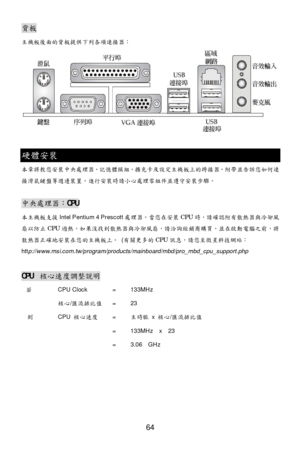 Page 68 
64 
  背
板 
主機板 後面的背 板提供 下列各項 連接器：  
 
  硬
體安裝 
本 章將教 您安裝中央處理器 、記憶體模組 、擴充卡 及設定主機板上的 跨接 器。 附帶 並告訴 您如何 連
接 滑鼠鍵盤 等週邊 裝置 。進行 安裝時請 小心處理零組件並 遵守安 裝步驟 。 
  中央處理器
：CPU 
本主機板支援 Intel Pentium 4 Prescott 處理器。當您在 安裝 CPU 時，請 確認附 有散熱 器與冷卻 風
扇 以防止 CPU 過熱。如果沒找到散熱 器與冷卻 風扇 ，請 洽詢經銷商購買 ，並在啟動 電腦 之前，將
散熱 器正確地安 裝在您的主機板上。  (有關 更多的CPU 訊息，請您至微星科技網站 ：
htt p://www.msi.com.tw/program/products/mainboard/mbd/pro_mbd_cpu_support.php  
  CPU 
核心速度調 整說明  
  若     CPU Clock  = 133MHz 
   核心/匯流排 比值 = 23 
   則   CPU  核心速度 =  主時脈 x 核心 /匯流排...