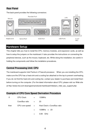 Page 8 
4 MouseRear Panel 
The back panel provides the following connectors: 
 
 
 Hardware Setup 
This chapter tells you how to install the CPU, memory modules, and expansion cards, as well as 
how to setup the jumpers on the mainboard. It also provides the instructions on connecting the 
peripheral devices, such as the mouse, keyboard, etc. While doing the installation, be careful in 
holding the components and follow the installation procedures. 
 Central Processing Unit: CPU 
The mainboard supports Intel...