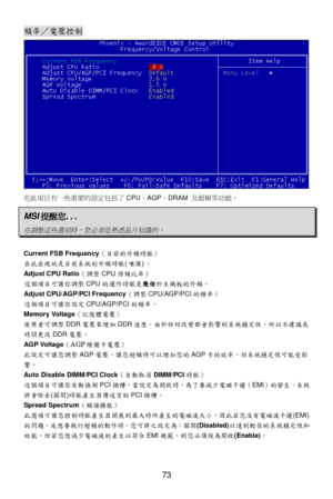 Page 77 
73 頻
率／電壓 控制   在
此項目 有一 些重 要的設定 包括了CPU 、AGP 、DRAM  及超頻等功能 。  MSI
提醒您 ... 在調整這些選項時，您必須是熟悉晶片知識的。
  
 
Current FSB Frequency
（目前的外頻時脈 ） 
在 此出現 的是目 前系統的外頻時脈 (唯 讀 )。  
Adjust CPU Ratio （調整 CPU 倍頻比率 ） 
這 個項目 可讓你 調整 CPU 的運作 時脈 是幾倍 於主機板的外頻。  
Adjust CPU/AGP/PCI Frequency （調整 CPU/AGP/PCI 的頻率）  
這 個項目 可讓你 設定 CPU/AGP/PCI 的頻率。 
Memory Voltage （記憶體電 壓）  
使 用者可 調整 DDR 電壓 來增 加 DDR 速度， 由於任 何改變 都會影響 到系統 穩定 性，所 以不建 議長
時 間更 改 DDR 電壓。  
AGP Voltage （AGP 繪圖卡 電壓）  
此 設定可 讓您調 整 AGP 電壓 ，讓您 超頻時可以 增加您的 AGP 卡的效 率，但系統 穩定 性可能 受影
響...
