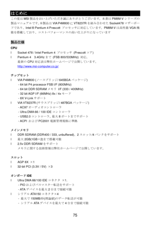Page 79 
75 はじめに 
この度はMSI製品をおい上げいただき誠にありがとうございます。本書はPM8M-Vシリーズの
製品マニュアルです。本製品はVIA P4M800にVT8237Rを組み合わせたSocket478マザーボー
ドであり、Intel ® Pentium 4 Prescott プロセッサに対応しています。PM8M-Vは高性能VGA機
能を搭載しており、コストパフォーマンスの高い仕上がりになっています 
 製品仕様 
CPU 
l Socket 478 / Intel Pentium 4 プロセッサ (Prescottコア) 
l Pentium 4  3.4GHzまで (FSB 800/533MHz) 対応。 
最新のCPU対応表は弊社ホームページで公開しています。  
http://www.msi-computer.co.jp/  
 
チップセット 
l VIA P4M800 (ノースブリッジ/ 645BGAパッケージ) 
  - 64 bit P4 processor FSB I/F (800MHz) 
  - 64 bit DDR SDRAMメモリ I/F (333 / 400MHz)...