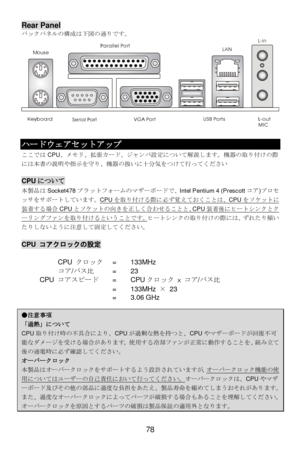 Page 82 
78 MouseRear Panel 
バックパネルの構成は下図の通りです。 
 
 
 
 
 
 
 
 
 
 
 
 
 
 ハードウェアセットアップ 
ここではCPU、メモリ、拡張カード、ジャンパ設定について解説します。機器の取り付けの際
には本書の説明や指示を守り、機器の扱いに十分気をつけて行ってください 
 CPUについて 
本製品はSocket478プラットフォームのマザーボードで、Intel Pentium 4 (Prescottコア)プロセ
ッサをサポートしています。CPUを取り付ける際に必ず覚えておくことは、CPUをソケットに装着する場合CPUとソケットの向きを正しく合わせることと、CPU装着後にヒートシンクとクーリングファンを取り付けるということです。ヒートシンクの取り付けの際には、ずれたり傾い
たりしないように注意して固定してください。 
 CPU コアクロックの設定 
      CPU クロック = 133MHz 
  コア/バス比  =  23 
 CPU コアスピード = CPUクロック × コア/バス比 
     = 133MHz × 23 
     =...