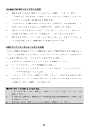 Page 83 
79   Socket 478 CPU のインストール手順 
1. CPUを装着する前に必ず電源スイッチをオフにし、電源コードを抜いてください。  
2. レバーをソケットから横方向に引っ張ってください。そのままレバーを持ち上げるように
してソケットとの角度が90 度になるまで開きます。 
3. ソケットのピン1とCPUの金色の矢印マークもしくは端が欠けている場所を確認してく
ださい。それらを合わせるようにしてCPUをソケットに挿入してください。 
4. CPUがしっかりと装着されているのなら、ピンが見えないようになります。CPUが正し
く装着されない場合、マザーボードに厳重なダメージを与えることになります。 
5. CPUを奥まで押して、ソケットにしっかりと嵌めてから、レバーを閉じてください。レ
バーが完全に閉じる前に、CPUを押した手を離さないでください。 
 CPU クーラーセットのインストール手順 
プロセッサ技術の進歩によりスピードと性能が上がるにつれて温度管理がますます重要になっ
てきました。熱を拡散するためにCPUの上にヒートシンクとファンを取り付ける必要がありま...