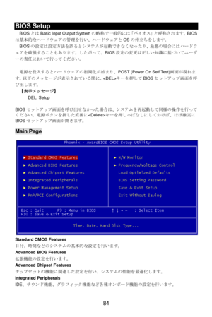 Page 88 
84  BIOS Setup 
BIOSとはBasic Input Output Systemの略称で一般的には「バイオス」と呼称されます。BIOS
は基本的なハードウェアの管理を行い、ハードウェアとOSの仲立ちをします。 
BIOSの設定は設定方法を誤るとシステムが起動できなくなったり、最悪の場合にはハードウ
ェアを破損することもあります。したがって、BIOS設定の変更は正しい知識に基づいてユーザ
ーの責任において行ってください。 
 
電源を投入するとハードウェアの初期化が始まり、POST (Power On Self Test)画面が現れま
す。以下のメッセージが表示されている間に、キーを押してBIOSセットアップ画面を呼
び出します。 
【表示メッセージ】 
DEL: Setup   
 
BIOSセットアップ画面を呼び出せなかった場合は、システムを再起動して同様の操作を行って
ください。電源ボタンを押した直後にキーを押しっぱなしにしておけば、ほぼ確実に
BIOSセットアップ画面が開きます。 
 Main Page 
 
Standard CMOS Features...