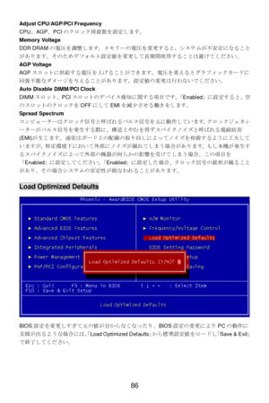 Page 90 
86 Adjust CPU/AGP/PCI Frequency 
CPU、AGP、PCIのクロック周波数を設定します。 
Memory Voltage 
DDR DRAMの電圧を調整します。メモリーの電圧を変更すると、システムが不安定になること
があります。そのためデフォルト設定値を変更して長期間使用することは避けてください。 
AGP Voltage 
AGPスロットに供給する電圧を上げることができます。電圧を変えるとグラフィックカードに
回復不能なダメージを与えることがあります。設定値の変更は行わないでください。 
Auto Disable DIMM/PCI Clock 
DIMMスロット、PCIスロットのデバイス検知に関する項目です。「Enabled」に設定すると、空
のスロットのクロックをOFFにしてEMIを減少させる働きをします。 
Spread Spectrum 
コンピューターはクロック信号と呼ばれるパルス信号を元に動作しています。クロックジェネレ
ーターがパルス信号を発生する際に、構造上やむを得ずスパイクノイズと呼ばれる電磁妨害...