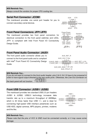 Page 12 
8 MSI Reminds You...  Always consult the vendors for proper CPU cooling fan.  Serial Port Connector: JCOM1 
The mainboard provides one serial port header for you to 
connect secondary serial devices. 
 
 
 Front Panel Connectors: JFP1/JFP2 
The mainboard provides two front panel connectors for 
electrical connection to the front panel switches and LEDs. 
JFP1 is compliant with Intel Front Panel I/O Connectivity 
Design Guide.  
  
 
 Front Panel Audio Connector: JAUD1 
The front panel audio connector...