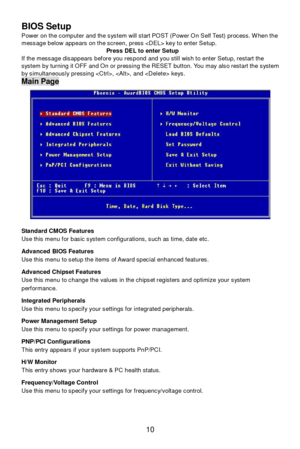 Page 14 
10  BIOS Setup 
Power on the computer and the system will start POST (Power On Self Test) process. When the 
message below appears on the screen, press  key to enter Setup. 
Press DEL to enter Setup  
If the message disappears before you respond and you still wish to enter Setup, restart the 
system by turning it OFF and On or pressing the RESET button. You may also restart the system 
by simultaneously pressing , , and  keys. Main Page 
 
Standard CMOS Features 
Use this menu for basic system...