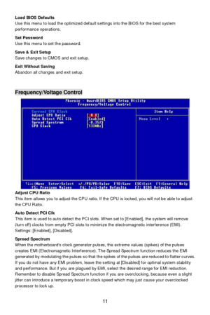 Page 15 
11  Load BIOS Defaults 
Use this menu to load the optimized default settings into the BIOS for the best system 
performance operations. 
 
Set Password 
Use this menu to set the password. 
 
Save & Exit Setup 
Save changes to CMOS and exit setup. 
 
Exit Without Saving 
Abandon all changes and exit setup. 
 
 
 Frequency/Voltage Control 
 
Adjust CPU Ratio 
This item allows you to adjust the CPU ratio. If the CPU is locked, you will not be able to adjust 
the CPU Ratio. 
 
Auto Detect PCI Clk 
This...