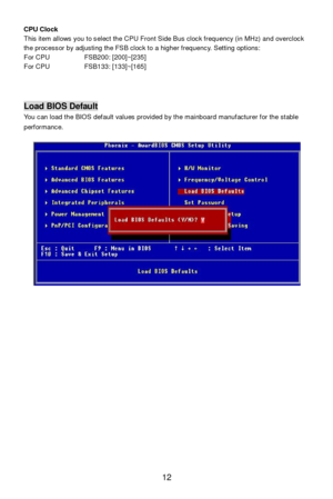 Page 16 
12  CPU Clock 
This item allows you to select the CPU Front Side Bus clock frequency (in MHz) and overclock 
the processor by adjusting the FSB clock to a higher frequency. Setting options:  
For CPU   FSB200: [200]~[235] 
For CPU   FSB133: [133]~[165] 
 
 
 
 Load BIOS Default 
You can load the BIOS default values provided by the mainboard manufacturer for the stable 
performance. 
 
 
 
 
 
 
 
 
  