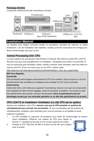 Page 20 
16 Panneau Arrière 
Le panneau arrière procure les connecteurs suivants: 
 Installation Matériel 
Ce chapitre vous indique comment installer le processeur, barrettes de mémoire et cartes 
d’extension. Lors de l’installation des matériels, veuillez suivre les instructions de montage pour 
éviter d’endommager quoi que ce soit. 
 Central Processing Unit: CPU 
La carte supporte les processeurs Intel Pentium 4 Prescott. Elle utilise le socket CPU LGA775. 
Assurez-vous que vous possédez bien un ventilateur +...