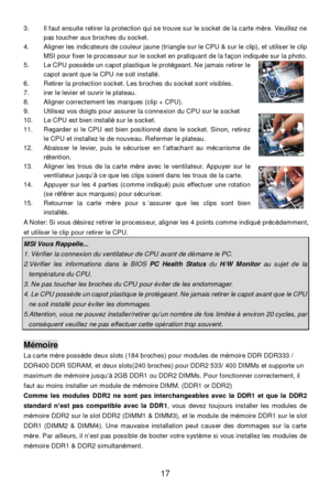 Page 21 
17  3. Il faut ensuite retirer la protection qui se trouve sur le socket de la carte mère. Veuillez ne 
pas toucher aux broches du socket. 
4. Aligner les indicateurs de couleur jaune (triangle sur le CPU & sur le clip), et utiliser le clip 
MSI pour fixer le processeur sur le socket en pratiquant de la façon indiquée sur la photo.  
5. Le CPU possède un capot plastique le protégeant. Ne jamais retirer le 
capot avant que le CPU ne soit installé. 
6. Retirer la protection socket. Les broches du socket...