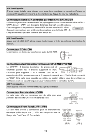 Page 23 
19 MSI Vous Rappelle...  Si vous voulez installer deux disques durs, vous devez configurer le second en Esclave en configurant le cavalier. Se référer à la documentation du disque dur pour les instructions.  Connecteurs Serial ATA contrôlés par Intel ICH6: SATA1/2/3/4 
Le Southbridge de cette carte est Intel ICH6, qui supporte quatre connecteurs de série SATA1 ~ 
SATA4. SATA1 ~ SATA4 sont deux ports d’interface dual high-speed Serial ATA. 
Chacun supporte la 1e génération de serial ATA (taux de...