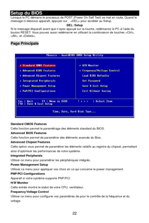 Page 26 
22 Setup du BIOS 
Lorsque le PC démarre le processus de POST (Power On Self Test) se met en route. Quand le 
message ci-dessous apparaît, appuyer sur   pour accéder au Setup. 
DEL: Setup 
Si le message disparaît avant que n’ayez appuyé sur la touche, redémarrez le PC à l’aide du 
bouton RESET. Vous pouvez aussi redémarrer en utilisant la combinaison de touches , 
, et . 
 Page Principale 
 
 
 
Standard CMOS Features 
Cette fonction permet le paramétrage des éléments standard du BIOS. 
Advanced BIOS...