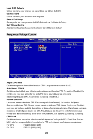 Page 27 
23  Load BIOS Defaults 
Utiliser ce menu pour charger les paramètres par défaut du BIOS. 
Set Password 
Utiliser ce menu pour entrer un mot de passe 
Save & Exit Setup 
Sauvegarder les changements du CMOS et sortir de l’utilitaire de Setup. 
Exit Without Saving 
Abandonner tous les changements et sortir de l’utilitaire de Setup. 
 
 Frequency/Voltage Control 
 
Adjust CPU Ratio 
Cet élément permet de modifier le ration CPU. Les paramètres vont de 8 à 50. 
Auto Detect PCI Clk 
Cet élément est utilisé...