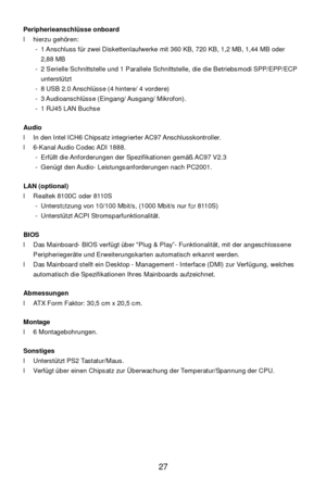 Page 31 
27  Peripherieanschlüsse onboard 
l hierzu gehören: 
- 1 Anschluss für zwei Diskettenlaufwerke mit 360 KB, 720 KB, 1,2 MB, 1,44 MB oder  
2,88 MB  
- 2 Serielle Schnittstelle und 1 Parallele Schnittstelle, die die Betriebsmodi SPP/EPP/ECP 
unterstützt 
- 8 USB 2.0 Anschlüsse (4 hintere/ 4 vordere) 
- 3 Audioanschlüsse (Eingang/ Ausgang/ Mikrofon). 
- 1 RJ45 LAN Buchse 
 
Audio 
l In den Intel ICH6 Chipsatz integrierter AC97 Anschlusskontroller. 
l 6-Kanal Audio Codec ADI 1888. 
- Erfüllt die...