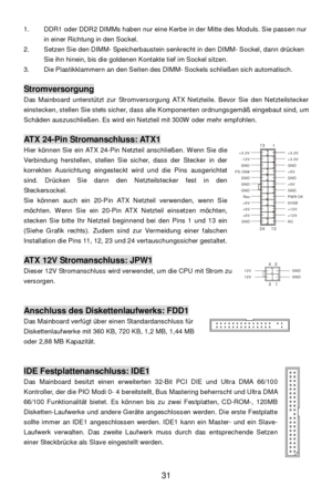 Page 35 
31  1. DDR1 oder DDR2 DIMMs haben nur eine Kerbe in der Mitte des Moduls. Sie passen nur 
in einer Richtung in den Sockel. 
2. Setzen Sie den DIMM- Speicherbaustein senkrecht in den DIMM- Sockel, dann drücken 
Sie ihn hinein, bis die goldenen Kontakte tief im Sockel sitzen. 
3. Die Plastikklammern an den Seiten des DIMM- Sockels schließen sich automatisch. 
 Stromversorgung 
Das Mainboard unterstützt zur Stromversorgung ATX Netzteile. Bevor Sie den Netzteilstecker 
einstecken, stellen Sie stets sicher,...