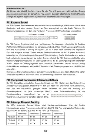 Page 38 
34 MSI weist darauf hin... Sie können den CMOS löschen, indem Sie die Pins 2-3 verbinden, während das System ausgeschaltet ist. Kehren Sie danach zur Pinposition 1-2 zurück. Löschen Sie den CMOS nicht, solange das System angeschaltet ist, dies würde das Mainboard beschädigen.  PCI Express Sockel 
Die PCI Express Slots verwenden eine serielle Anschlusstechnologie, die sich durch eine hohe 
Bandbreite und eine niedrige Anzahl an Pins auszeichnet und die Intels Plattform für 
Hochleistungsdesktops mit dem...