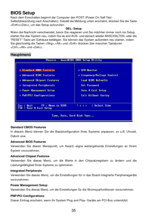 Page 39 
35  BIOS Setup 
Nach dem Einschalten beginnt der Computer den POST (Power On Self Test - 
Selbstüberprüfung nach Anschalten). Sobald die Meldung unten erscheint, drücken Sie die Taste 
(), um das Setup aufzurufen. 
DEL: Setup 
Wenn die Nachricht verschwindet, bevor Sie reagieren und Sie möchten immer noch ins Setup, 
starten Sie das System neu, indem Sie es erst AUS- und danach wieder ANSCHALTEN, oder die 
“RESET”-Taste am Gehäuse betätigen. Sie können das System außerdem neu starten, indem 
Sie...