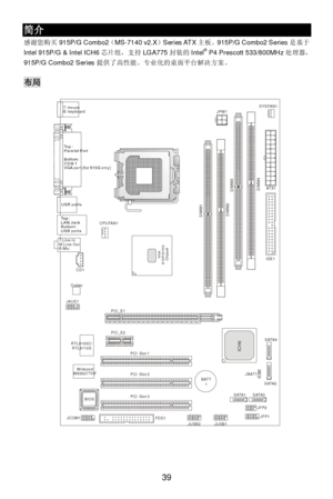 Page 43 
39 简介 
感谢您购买915P/G Combo2（MS-7140 v2.X）Series ATX主板。915P/G Combo2 Series是基于
Intel 915P/G & Intel ICH6芯片组，支持LGA775封装的Intel®
 P4 Prescott 533/800MHz处理器， 
915P/G Combo2 Series提供了高性能、专业化的桌面平台解决方案。 
 布局 
 
 
 
 
 
 
 
 
 
 
 
 
 
 
 
 
 
 
 
 
 
 
 
 
 
 
 
 
 
 
 DIMM1
DIMM3
DIMM2
DIMM4T: mouse 
B: keyboard
T:
Line-Out
B:MicLine-In
M:
JAUD1CD1
CodecBATT+ RTL8100C/
RTL8110S
ICH6
Intel
915P/915G
 ChipsetIDE1PCI  Slot 1PCI_E1
PCI_E2PCI  Slot 3PCI  Slot 2CPUFAN1SYSFAN1
JPW1
FDD1ATX1
JFP2
JFP1JUSB1JBAT1...