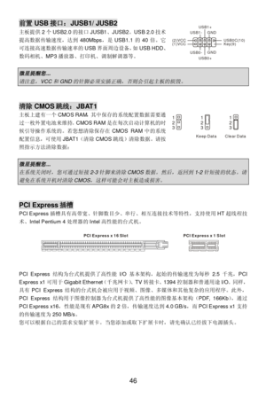 Page 50 
46 前置USB接口：JUSB1/ JUSB2 
主板提供2个USB2.0的接口JUSB1、JUSB2。USB 2.0技术
提高数据传输速度，达到480Mbps，是USB1.1的40倍。它
可连接高速数据传输速率的USB界面周边设备，如USB HDD、
数码相机、MP3播放器、打印机、调制解调器等。 
 微星提醒您
...  
请注意，
VCC
和
GND
的针脚必须安插正确，否则会引起主板的损毁。
  
 清除CMOS跳线：JBAT1 
主板上建有一个CMOS RAM，其中保存的系统配置数据需要通
过一枚外置电池来维持。CMOS RAM是在每次启动计算机的时
候引导操作系统的。若您想清除保存在CMOS RAM中的系统
配置信息，可使用JBAT1（清除CMOS跳线）清除数据。请按
照指示方法清除数据： 
 
微星提醒您
... 
在系统关闭时，您可通过短接
2-3
针脚来清除
CMOS
数据。然后，返回到
1-2
针短接的状态。请
避免在系统开机时清除
CMOS
，这样可能会对主板造成损害。
  
 PCI Express插槽 
PCI...