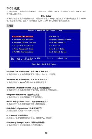 Page 52 
48  BIOS设置 
计算机加电后，系统将会开始POST （加电自检）过程。当屏幕上出现以下信息时，按键
即可进入设定程序。 
DEL: Setup 
如果信息在您做出反应前就消失了，而您仍需要进入Setup，请关机后再开机或按机箱上的Reset
键, 重启您的系统。您也可以同时按下、和键来重启系统。 
 主页面 
 
Standard CMOS Features（标准CMOS特性设定） 
使用此菜单可对基本的系统配置进行设定。如时间，日期等。 
 
Advanced BIOS Features（高级BIOS特性设定） 
使用此菜单可对Award®
系统的高级特性进行设定。 
 
Advanced Chipset Features（高级芯片组特性设定） 
使用此菜单可以修改芯片组寄存器的值，优化系统的性能表现。 
 
Integrated Peripherals（整合周边设定） 
使用此菜单可以对周边设备进行特别的设定。 
 
Power Management Setup（电源管理特性设定） 
使用此菜单可以对系统电源管理进行特别的设定。 
 
PNP/PCI...