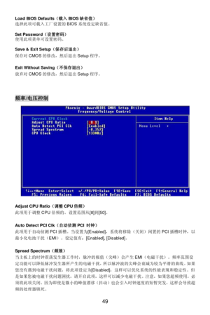 Page 53 
49  Load BIOS Defaults（载入BIOS缺省值） 
选择此项可载入工厂设置的BIOS系统设定缺省值。 
 
Set Password（设置密码） 
使用此项菜单可设置密码。 
 
Save & Exit Setup（保存后退出） 
保存对CMOS的修改，然后退出Setup程序。 
 
Exit Without Saving（不保存退出） 
放弃对CMOS的修改，然后退出Setup程序。 
 
 
 频率/电压控制 
 
 
 
 
Adjust CPU Ratio（调整CPU倍频） 
此项用于调整CPU倍频的。设置范围从[8]到[50]。 
 
Auto Detect PCI Clk（自动侦测PCI 时钟） 
此项用于自动侦测PCI插槽。当设置为[Enabled]，系统将移除（关闭）闲置的PCI插槽时钟，以
最小化电池干扰（EMI）。设定值有：[Enabled], [Disabled]。 
 
Spread Spectrum（频展） 
当主板上的时钟震荡发生器工作时，脉冲的极值（尖峰）会产生EMI（电磁干扰）。频率范围设...