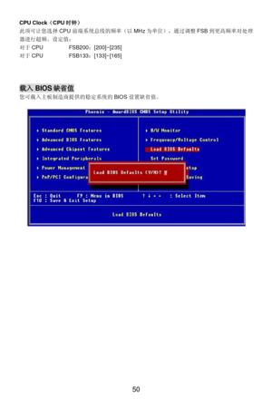Page 54 
50  CPU Clock（CPU时钟） 
此项可让您选择CPU前端系统总线的频率（以MHz为单位），通过调整FSB到更高频率对处理
器进行超频。设定值：  
对于CPU   FSB200：[200]~[235] 
对于CPU   FSB133：[133]~[165] 
 
 
 载入BIOS缺省值 
您可载入主板制造商提供的稳定系统的BIOS设置缺省值。 
 
 
 
 
 
 
  
