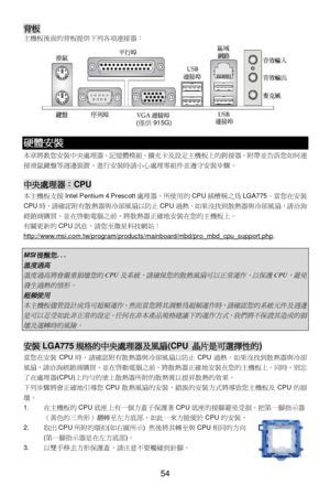 Page 58 
54 背板 
主機板後面的背板提供下列各項連接器： 
  硬體安裝 
本章將教您安裝中央處理器、記憶體模組、擴充卡及設定主機板上的跨接器。附帶並告訴您如何連
接滑鼠鍵盤等週邊裝置。進行安裝時請小心處理零組件並遵守安裝步驟。 
 中央處理器：CPU 
本主機板支援Intel Pentium 4 Prescott處理器，所使用的CPU插槽稱之為LGA775。當您在安裝
CPU時，請確認附有散熱器與冷卻風扇以防止CPU過熱。如果沒找到散熱器與冷卻風扇，請洽詢
經銷商購買，並在啟動電腦之前，將散熱器正確地安裝在您的主機板上。 
有關更新的CPU訊息，請您至微星科技網站：
http://www.msi.com.tw/program/products/mainboard/mbd/pro_mbd_cpu_support.php. 
 MSI提醒您... 溫度過高
 
溫度過高將會嚴重損壞您的
CPU
及系統，請確保您的散熱風扇可以正常運作，以保護
CPU
，避免
發生過熱的情形。
 
超頻使用
 
本主機板儘管設計成為可超頻運作。然而當您將其調整為超頻運作時，請確認您的系統元件及週邊...