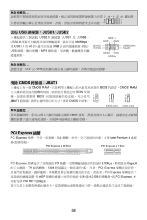 Page 62 
58 MSI提醒您... 如果您不想連接到此面板音效連接器，則必須用跨接器將連接器上的第
 5
、
6
、
9 
及
 10 
腳短路，
以將音訊輸出導引至背板音效埠。否則，背板音效埠將會失去其功能。
1
2 9
10  面板USB連接器：JUSB1/ JUSB2 
主機板提供二個面板USB2.0連接器JUSB1及JUSB2。 
USB2.0技術可大幅提昇資料傳輸速率，最高可達480Mbps，
為USB1.1的40倍，適用於高速USB介面的週邊裝置，例如：
USB硬碟、數位相機、MP3播放器、印表機、數據機及相關
週邊裝置。 
 MSI提醒您... 
請您注意，
VCC
及
GND
的針腳位置必須正確的連接，否則可能造成損壞。
  
 清除CMOS跨接器：JBAT1 
主機板上有一個CMOS RAM，它是利用主機板上的水銀電池來保存BIOS的設定。CMOS RAM
可以讓系統在每次開機的時候，依照使用者設定的BIOS來開
機。如果你想要將BIOS回復到原廠的設定值，可以使用
JBAT1跨接器，請依右圖所指示的方法，清除CMOS的資料。 
 MSI提醒您... 
當系統關閉時，您可以將
2-3...