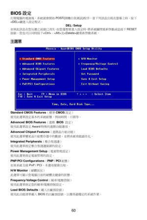 Page 64 
60  BIOS設定 
打開電腦的電源後，系統就會開始POST(開機自我測試)程序。當下列訊息出現在螢幕上時，按下
鍵進入設定程式。 
DEL: Setup 
如果此訊息在您反應之前就已消失，而您還想要進入設定時，將系統關閉重新啟動或是按下RESET
按鈕。您也可以同時按下、及鍵重新啟動系統。 
 主選單 
Standard CMOS Features（標準CMOS設定） 
使用此選單設定基本的系統組態，例如時間、日期等。 
 
Advanced BIOS Features（進階 BIOS 設定） 
使用此選單設定Award特殊的進階功能選項。 
 
Advanced Chipset Features（進階晶片組功能） 
使用此選單變更晶片組暫存器中的數值，並將系統效能最佳化。 
 
Integrated Peripherals（整合型週邊） 
使用此選單指定整合型週邊裝置的設定。 
 
Power Management Setup（電源管理設定） 
使用此選單指定電源管理的設定。 
 
PNP/PCI Configurations（PNP / PCI組態） 
如果系統支援PnP /...