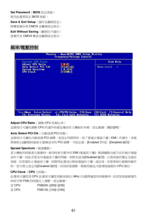 Page 65 
61  Set Password（BIOS設定密碼） 
使用此選單設定BIOS密碼。 
 
Save & Exit Setup（儲存並離開設定） 
將變更儲存到CMOS並離開設定程式。 
 
Exit Without Saving（離開但不儲存） 
放棄所有CMOS變更並離開設定程式。 
 
 頻率/電壓控制 
 
 
Adjust CPU Ratio（調整CPU倍頻比率） 
這個項目可讓你調整CPU的運作時脈是幾倍於主機板的外頻，設定範圍：[8]到[50]。 
 
Auto Detect PCI Clk（自動偵測PCI時脈） 
這個項目可讓你自動偵測PCI插槽。當設定為開啟時，為了要減少電磁干擾（EMI）的發生，系統
將會除去(關閉)時脈產生器傳送空的PCI插槽，可設定值：[Enabled啟用]、[Disabled關閉]。 
 
Spread Spectrum（頻譜擴散） 
當主機板的時脈產生脈衝時，會同時產生額外的EMI (電磁波干擾)，頻譜擴散功能乃在於減少電磁
波的干擾。因此若您沒有電磁波干擾的問題，則將其設為[Disabled關閉]，以期系統的穩定及最佳...