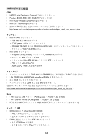 Page 68 
64 マザーボードの仕様 
CPU 
l LGA775 Intel Pentium 4 Prescottプロセッササポート. 
l Pentium 4 3XX, 5XX, 6XX (EM64T)プロセッサ対応 
l Intel Hyper-Threading Technologyをサポート 
l Intel EIST Technologyをサポート 
l 最新のCPU対応表は下記のホームページからご参考ください。
http://www.msi.com.tw/program/products/mainboard/mbd/pro_mbd_cpu_support.php 
 
チップセット 
l Intel 915P/G チップセット 
- FSB 533/ 800 MHzをサポート 
- PCI Express x 16/ x 1インターフェイス 
- DDR333/ DDR400またはDDR2 533/ DDR2 400 メモリインターフェイスをサポート 
- グラフィック機能内蔵(915Gのみ). 
l Intel ICH6 チップセット 
- Hi-Speed USB (USB2.0)...