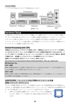 Page 70 
66 バックパネル 
バックパネルには以下のコネクタが用意されています。 
 Hardware Setup 
この章ではハードウェアのインストール手順について説明します。インストール中は、各種コン
ポーネントの取り扱いおよびインストール手順には最新の注意を払ってください。
つかのコ
ンポーネントは誤った方向にインストールすると破損または不安定になる場合があります。 
コンピュータコンポーネントを扱う際は、必ず帯電防止バンドをつけてください。静電気によっ
てコンポーネントが破損する場合があります。 
 Central Processing Unit: CPU 
本製品はIntel Pentium 4プロセッサで動作します。本製品はLGA775というソケットを使用し
ているためCPUのインストールが大変簡単です。CPUの過剰な発熱を防ぐためには必ずヒート
シンクと冷却ファンが必要です。もしヒートシンクと冷却ファンが見つからない場合は、販売店
に連絡するか、別途購入してからコンピュータの電源をオンにしてください。 
(最新のCPU対応表は下記のホームページからご参考ください。...