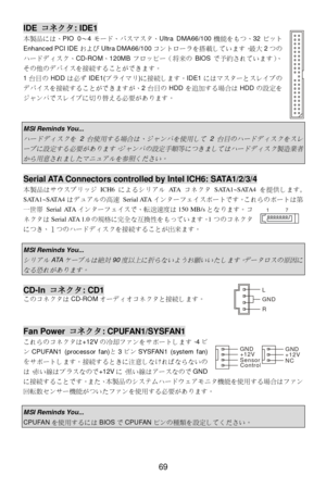 Page 73 
69 IDE コネクタ: IDE1 
本製品には、PIO 0〜4モード、バスマスタ、Ultra DMA66/100機能をもつ、32ビット
Enhanced PCI IDEおよびUltra DMA66/100コントローラを搭載しています。最大2つの
ハードディスク、CD-ROM、120MBフロッピー（将来のBIOSで予約されています）、
その他のデバイスを接続することができます。 
1台目のHDDは必ずIDE1(プライマリ)に接続します。IDE1にはマスターとスレイブの
デバイスを接続することができますが、2台目のHDDを追加する場合はHDDの設定を
ジャンパでスレイブに切り替える必要があります。 
 
 MSI Reminds You...  ハードディスクを
 2 
台使用する場合は、ジャンパを使用して
 2 
台目のハードディスクをスレ
ーブに設定する必要があります。ジャンパの設定手順等につきましてはハードディスク製造業者
から用意されましたマニュアルを参照ください。
  Serial ATA Connectors controlled by Intel ICH6: SATA1/2/3/4...