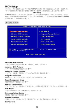 Page 76 
72  BIOS Setup 
コンピュータを起動するとシステムはPOST(Power On Self Test)過程に入ります。下記のメッ
セージが画面に表示されている間にキーを押すと設定画面に入ることができます。 
DEL: Setup 
を押す前にこのメッセージが消えてしまった場合、電源をいったん切ってからふたたび
投入するか、を押すかして、システムを再起動してください。、、
を同時に押しても再起動できます。 
 メインメニュー 
 
 
Standard CMOS Features 
システムの基本的な設定をします。例えば﹑時間、日付など。 
 
Advanced BIOS Features 
システムの特別機能の設定を行います。 
 
Advanced Chipset Features 
チップセットに関する設定をしてシステムの性能を最適化します。 
 
Integrated Peripherals 
IDE、シリアル、パラレルなどの各I/Oポートの設定をします。 
 
Power Management Setup 
電源管理に関する設定を行います。 
 
PNP/PCI...