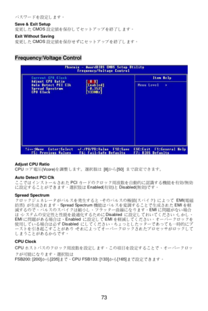 Page 77 
73  パスワードを設定します。 
 
Save & Exit Setup 
変更したCMOS設定値を保存してセットアップを終了します。 
 
Exit Without Saving 
変更したCMOS設定値を保存せずにセットアップを終了します。 
 
 Frequency/Voltage Control 
 
 
Adjust CPU Ratio 
CPUコア電圧(Vcore)を調整します。選択肢は [8]から[50] まで設定できます。 
 
Auto Detect PCI Clk 
ここではインストールされたPCIカードのクロック周波数を自動的に認識する機能を有効/無効
に設定することができます。選択肢はEnabled(有効)とDisabled(無効)です。 
 
Spread Spectrum 
クロックジェネレータがパルスを発生すると、そのパルスの極値(スパイク) によって EMI(電磁
妨害) が生成されます。Spread Spectrum機能はパルスを変調することで生成されたEMIを軽
減するので、パルスのスパイクは縮小し、フラッター曲線になります。EMIに問題がない場合...