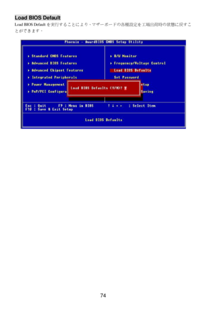 Page 78 
74 Load BIOS Default 
Load BIOS Defaultを実行することにより、マザーボードの各種設定を工場出荷時の状態に戻すこ
とができます。 
 
 
 
 
  