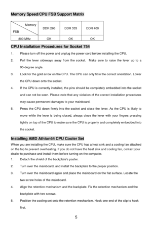 Page 11 
5 Memory Speed/CPU FSB Support Matrix 
Memory FSB DDR 266 DDR 333 DDR 400 800 MHz OK OK OK  CPU Installation Procedures for Socket 754 
1. Please turn off the power and unplug the power cord before installing the CPU. 
2. Pull the lever sideways away from the socket.  Make sure to raise the lever up to a 
90-degree angle. 
3. Look for the gold arrow on the CPU. The CPU can only fit in the correct orientation. Lower 
the CPU down onto the socket. 
4. If the CPU is correctly installed, the pins should be...