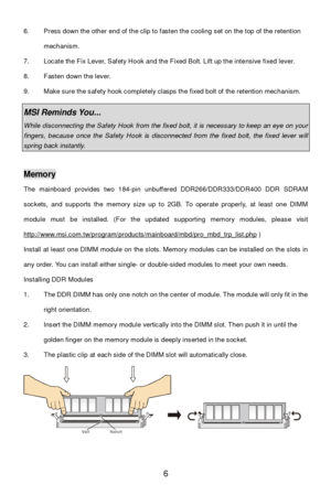 Page 12 
6  6. Press down the other end of the clip to fasten the cooling set on the top of the retention 
mechanism. 
7. Locate the Fix Lever, Safety Hook and the Fixed Bolt. Lift up the intensive fixed lever. 
8. Fasten down the lever. 
9. Make sure the safety hook completely clasps the fixed bolt of the retention mechanism. 
 MSI Reminds You...  While disconnecting the Safety Hook from the fixed bolt, it is necessary to keep an eye on your fingers, because once the Safety Hook is disconnected from the fixed...