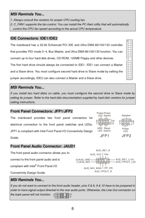 Page 14 
8 MSI Reminds You...  1. Always consult the vendors for proper CPU cooling fan. 2. C_FAN1 supports the fan control. You can install the PC Alert utility that will automatically control the CPU fan speed according to the actual CPU temperature.  IDE Connectors: IDE1/IDE2 
The mainboard has a 32-bit Enhanced PCI IDE and Ultra DMA 66/100/133 controller 
that provides PIO mode 0~4, Bus Master, and Ultra DMA 66/100/133 function. You can 
connect up to four hard disk drives, CD-ROM, 120MB Floppy and other...