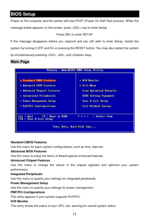 Page 17 
11 BIOS Setup 
Power on the computer and the system will start POST (Power On Self Test) process. When the 
message below appears on the screen, press  key to enter Setup. 
Press DEL to enter SETUP 
If the message disappears before you respond and you still wish to enter Setup, restart the 
system by turning it OFF and On or pressing the RESET button. You may also restart the system 
by simultaneously pressing , , and  keys. Main Page 
 
Standard CMOS Features 
Use this menu for basic system...